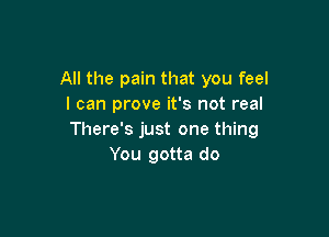 All the pain that you feel
I can prove it's not real

There's just one thing
You gotta do