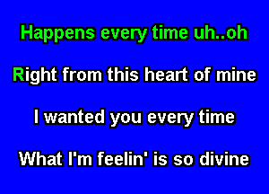 Happens every time uh..oh
Right from this heart of mine
I wanted you every time

What I'm feelin' is so divine