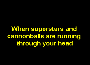 When superstars and

cannonballs are running
through your head