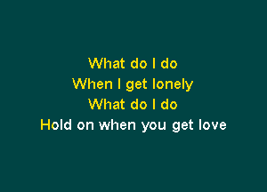 What do I do
When I get lonely

What do I do
Hold on when you get love