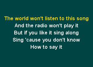 The world won't listen to this song
And the radio won't play it
But if you like it sing along

Sing 'cause you don't know
How to say it