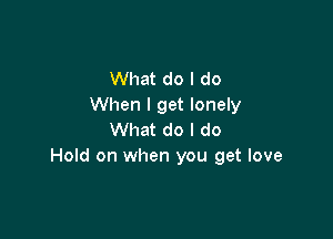 What do I do
When I get lonely

What do I do
Hold on when you get love