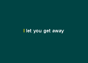 I let you get away