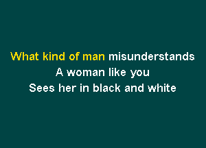 What kind of man misunderstands
A woman like you

Sees her in black and white