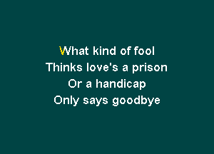 What kind of fool
Thinks love's a prison

Or a handicap
Only says goodbye