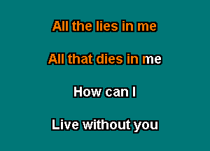 All the lies in me

All that dies in me

How can I

Live without you