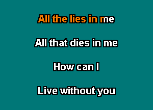 All the lies in me

All that dies in me

How can I

Live without you