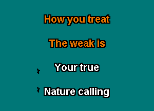 How you treat
The weak is

Your true

Nature calling