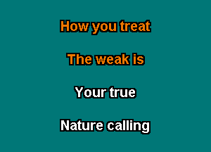 How you treat
The weak is

Your true

Nature calling