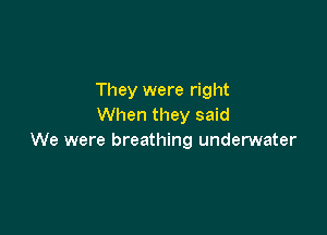 They were right
When they said

We were breathing underwater