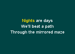 Nights are days
We'll beat a path

Through the mirrored maze