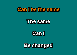 Can I be the same

The same

Can I

Be changed