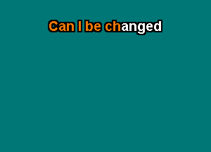 Can I be changed