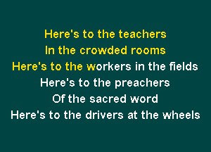 Here's to the teachers
In the crowded rooms
Here's to the workers in the fields
Here's to the preachers
0f the sacred word
Here's to the drivers at the wheels