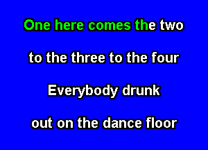 One here comes the two

to the three to the four

Everybody drunk

out on the dance floor