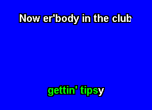 Now er'body in the club

gettin' tipsy