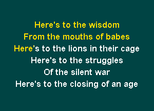 Here's to the wisdom
From the mouths of babes
Here's to the lions in their cage
Here's to the struggles
0f the silent war
Here's to the closing of an age