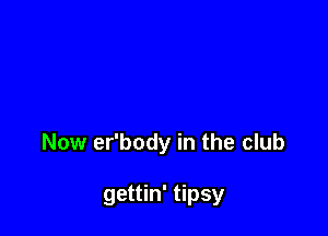 Now er'body in the club

gettin' tipsy