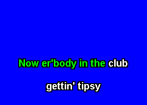 Now er'body in the club

gettin' tipsy