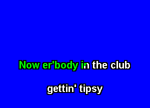 Now er'body in the club

gettin' tipsy