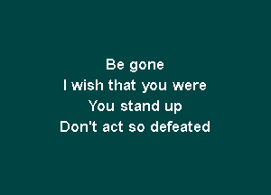 Be gone
I wish that you were

You stand up
Don't act so defeated