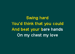 Swing hard
You'd think that you could

And beat your bare hands
On my chest my love