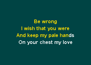 Be wrong
I wish that you were

And keep my pale hands
On your chest my love