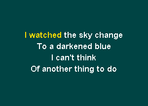 I watched the sky change
To a darkened blue

I can't think
Of another thing to do