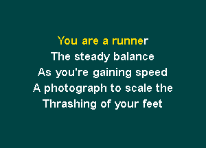 You are a runner
The steady balance
As you're gaining speed

A photograph to scale the
Thrashing of your feet