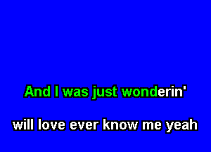 And I was just wonderin'

will love ever know me yeah