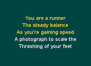 You are a runner
The steady balance
As you're gaining speed

A photograph to scale the
Thrashing of your feet