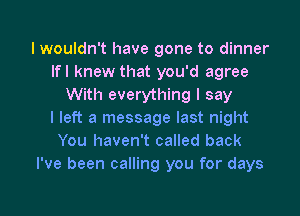 I wouldn't have gone to dinner
Ifl knew that you'd agree
With everything I say
I left a message last night
You haven't called back
I've been calling you for days