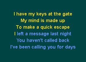 I have my keys at the gate
My mind is made up
To make a quick escape
I left a message last night
You haven't called back
I've been calling you for days