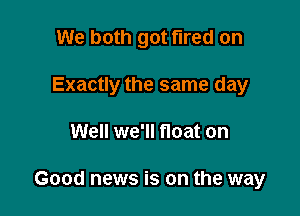 We both got fired on

Exactly the same day

Well we'll float on

Good news is on the way