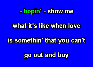 - hopin' - show me

what it's like when love

is somethin' that you can't

go out and buy