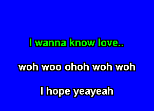 I wanna know love..

woh woo ohoh woh woh

I hope yeayeah