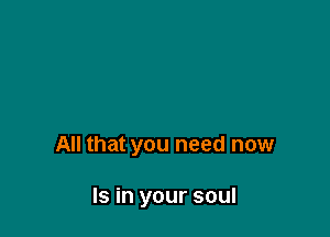 All that you need now

Is in your soul