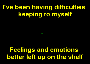 I've been having difficulties
keeping to myself

Feelings and emotions
better left up on the shelf
