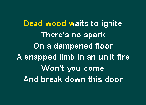 Dead wood waits to ignite
There's no spark
On a dampened floor

A snapped limb in an unlit fire
Won't you come
And break down this door