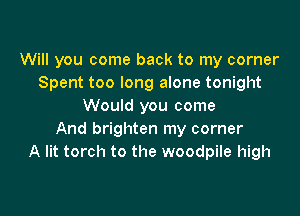 Will you come back to my corner
Spent too long alone tonight
Would you come

And brighten my corner
A lit torch to the woodpile high
