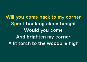 Will you come back to my corner
Spent too long alone tonight
Would you come

And brighten my corner
A lit torch to the woodpile high