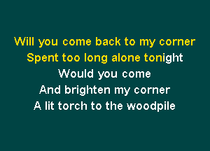 Will you come back to my corner
Spent too long alone tonight
Would you come

And brighten my corner
A lit torch to the woodpile