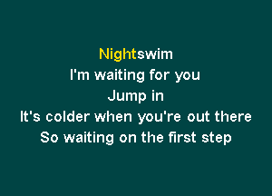 Nightswim
I'm waiting for you
Jump in

It's colder when you're out there
So waiting on the first step