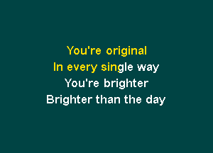 You're original
In every single way

You're brighter
Brighter than the day