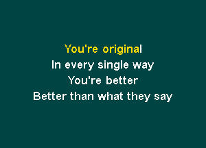 You're original
In every single way

You're better
Better than what they say