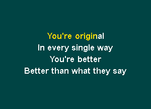 You're original
In every single way

You're better
Better than what they say