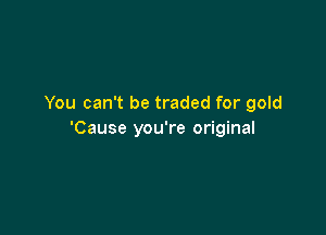 You can't be traded for gold

'Cause you're original