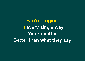 You're original
In every single way

You're better
Better than what they say