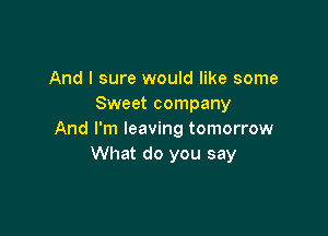 And I sure would like some
Sweet company

And I'm leaving tomorrow
What do you say