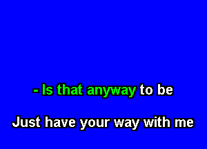 - Is that anyway to be

Just have your way with me